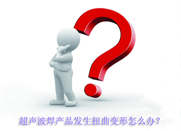 超聲波焊產(chǎn)品發(fā)生扭曲變形怎么辦？